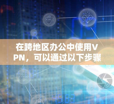 在跨地区办公中使用VPN,可以通过以下步骤实现 在跨地区办公中使用VPN,可以通过以下步骤实现
