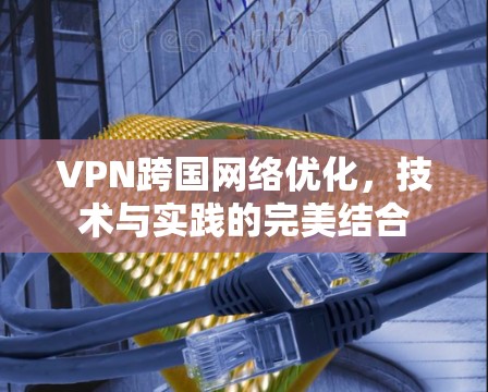 VPN跨国网络优化，技术与实践的完美结合