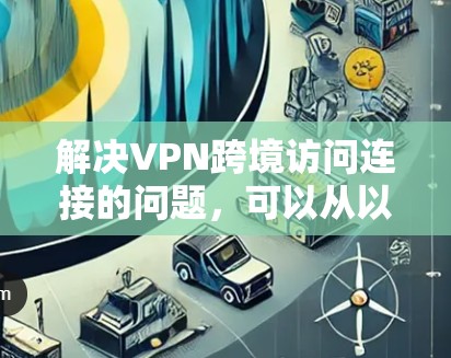 解决VPN跨境访问连接的问题，可以从以下几个方面进行