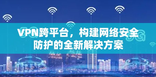 VPN跨平台，构建网络安全防护的全新解决方案