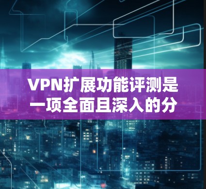 VPN扩展功能评测是一项全面且深入的分析，它帮助用户了解在现有VPN服务基础上可以进行的额外设置和功能扩展。以下是对这一评测的详细分析