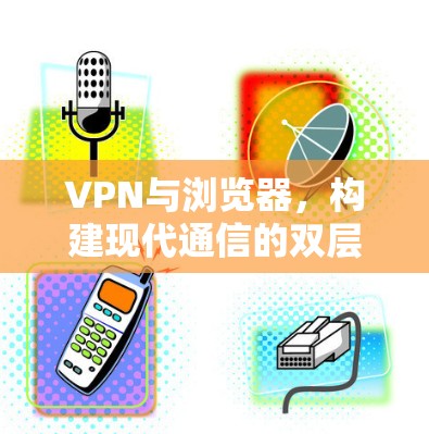 VPN与浏览器，构建现代通信的双层网络