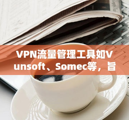 VPN流量管理工具如Vunsoft、Somec等，旨在帮助用户控制VPN流量，防止被截获。以下是对这些工具的详细分析和步骤说明