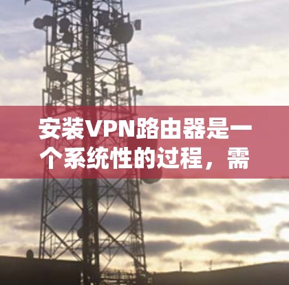 安装VPN路由器是一个系统性的过程，需要遵循具体的步骤来确保设备的正确连接和网络的安全性。以下是一个系统化的安装教程指南