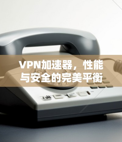 VPN加速器,性能与安全的完美平衡