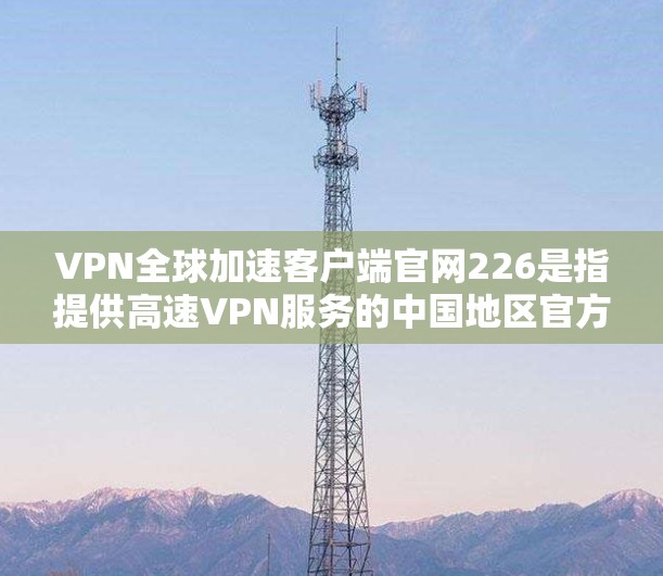 VPN全球加速客户端官网226是指提供高速VPN服务的中国地区官方或第三方VPN资源下载平台。以下是关于如何访问226年的VPN全球加速客户端官网和获取相关软件的具体信息