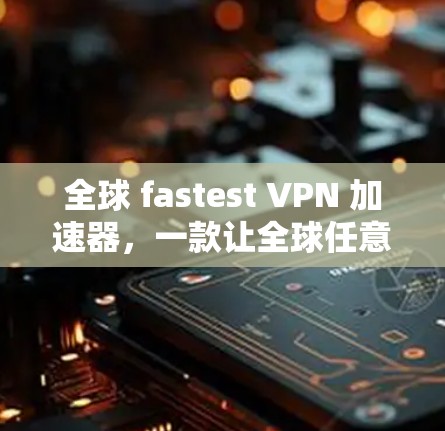 全球 fastest VPN 加速器，一款让全球任意网站轻松访问的全能 VPN 工具