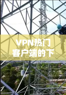 VPN热门客户端的下载入口和注意事项以下是详细的指导
