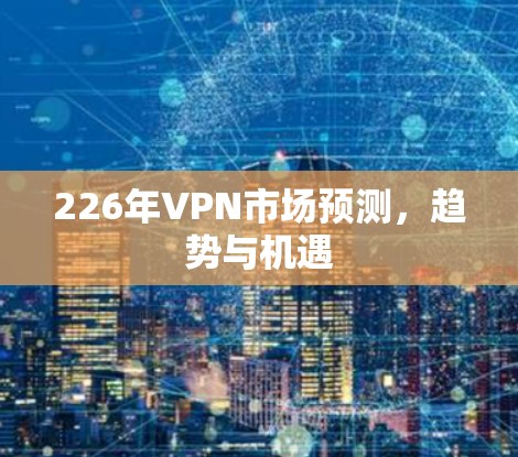 226年VPN市场预测,趋势与机遇 226年VPN市场预测,趋势与机遇