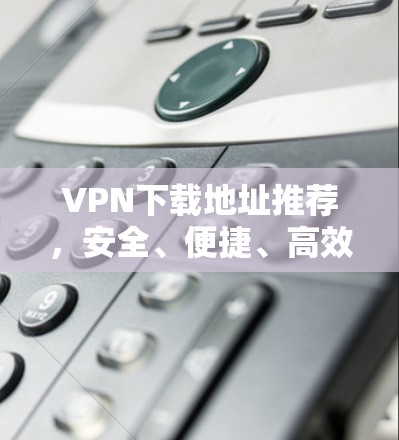 VPN下载地址推荐，安全、便捷、高效