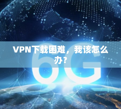 VPN下载困难，我该怎么办？