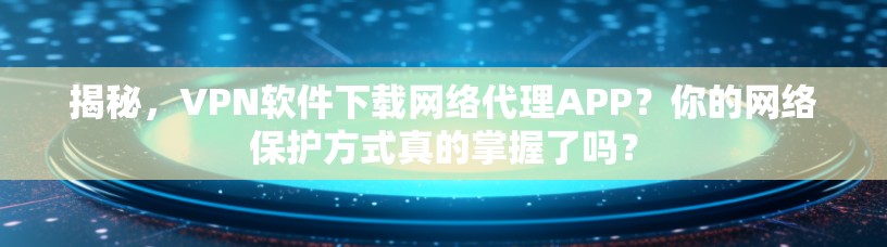揭秘，VPN软件下载网络代理APP？你的网络保护方式真的掌握了吗？