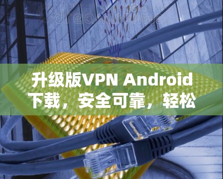 升级版VPN Android下载,安全可靠,轻松连接,极大提升用户体验