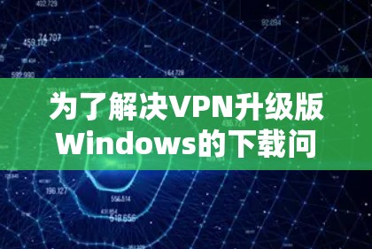 为了解决VPN升级版Windows的下载问题，以下是一步步的解决方案