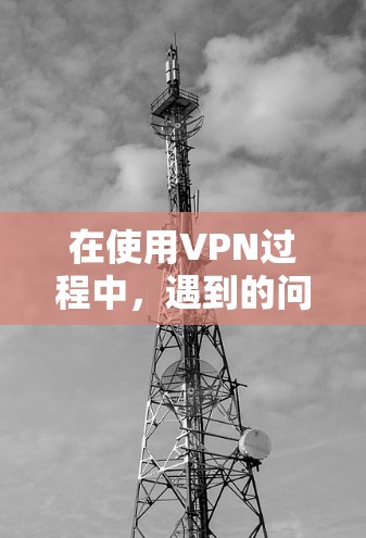 在使用VPN过程中,遇到的问题可以从以下几个方面逐步排查和解决 在使用VPN过程中,遇到的问题可以从以下几个方面逐步排查和解决