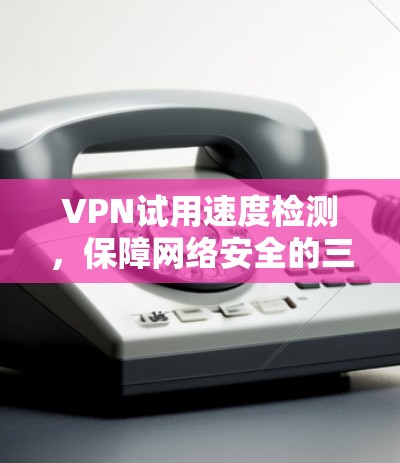 VPN试用速度检测，保障网络安全的三大关键