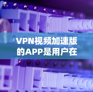 VPN视频加速版的APP是用户在使用高速VPN服务时，为了获取更好的视频质量而使用的工具。以下是一个系统性的介绍和推荐，帮助您选择合适的VPN视频加速版APP