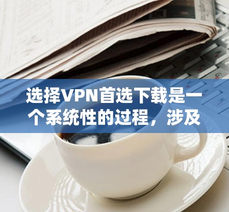 选择VPN首选下载是一个系统性的过程，涉及多个方面和细节。以下是对这一过程的详细总结和建议