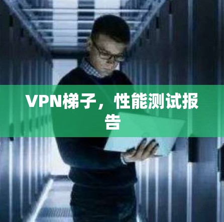 VPN梯子,性能测试报告 VPN梯子,性能测试报告