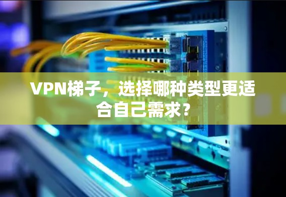 VPN梯子，选择哪种类型更适合自己需求？