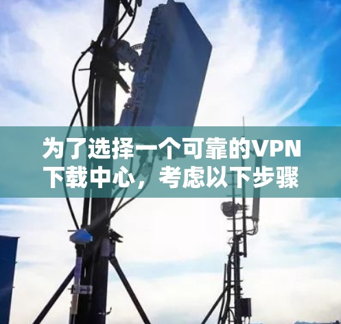 为了选择一个可靠的VPN下载中心,考虑以下步骤和方法 为了选择一个可靠的VPN下载中心,考虑以下步骤和方法