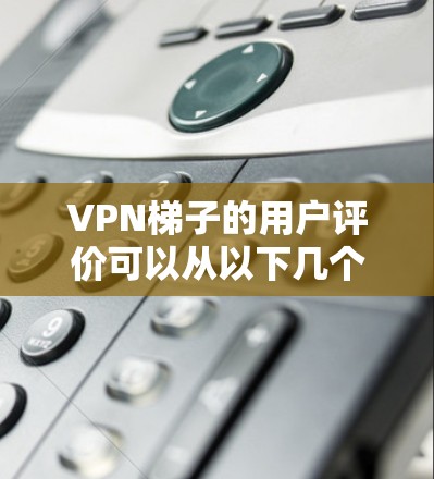 VPN梯子的用户评价可以从以下几个方面进行分析和总结