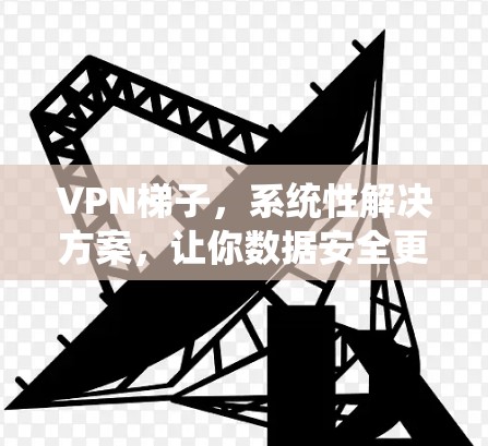VPN梯子，系统性解决方案，让你数据安全更安心