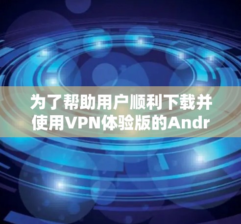 为了帮助用户顺利下载并使用VPN体验版的Android应用程序，以下是一个详细的步骤指南