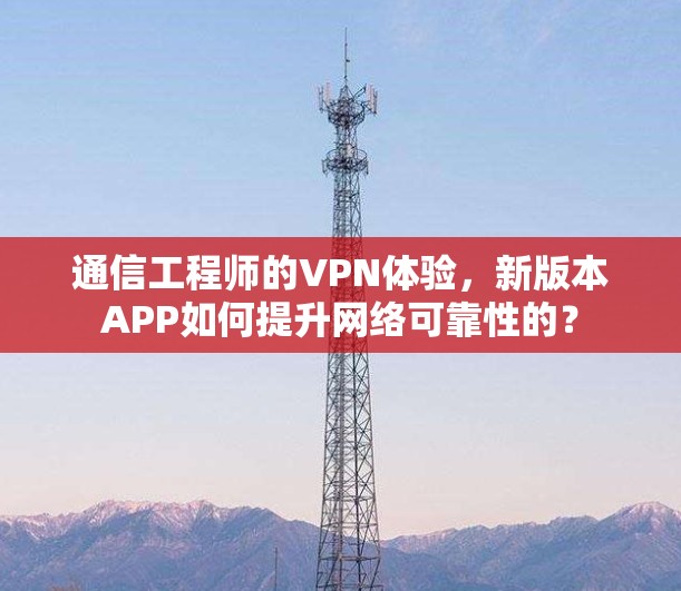 通信工程师的VPN体验，新版本APP如何提升网络可靠性的？