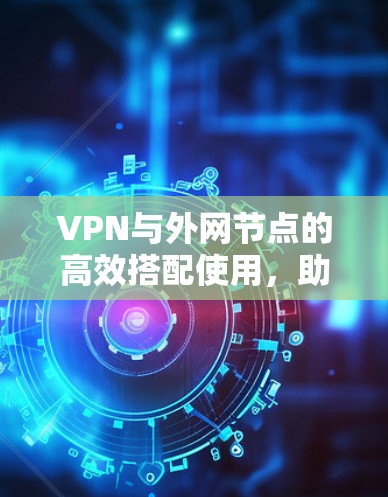 VPN与外网节点的高效搭配使用，助力网络便捷与隐私保护