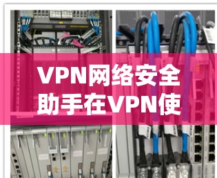 VPN网络安全助手在VPN使用的保护和管理中扮演着关键角色，以下是其主要内容和作用总结