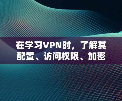 在学习VPN时，了解其配置、访问权限、加密技术、过滤机制以及安全漏洞等细节可以为您的网络使用提供更清晰的指导。以下是对这些方面的详细说明