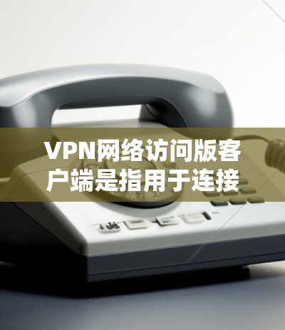 VPN网络访问版客户端是指用于连接到VPN服务器的客户端工具，通常包括手机、电脑或平板。这些客户端提供多种功能，包括