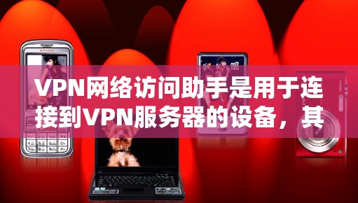 VPN网络访问助手是用于连接到VPN服务器的设备，其功能包括连接到目标服务器、配置访问助手，以及提供安全的网络连接体验。以下是详细的步骤和信息