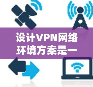 设计VPN网络环境方案是一个系统而复杂的任务，涉及多方面的技术和战略考虑。以下是一个分步的解决方案