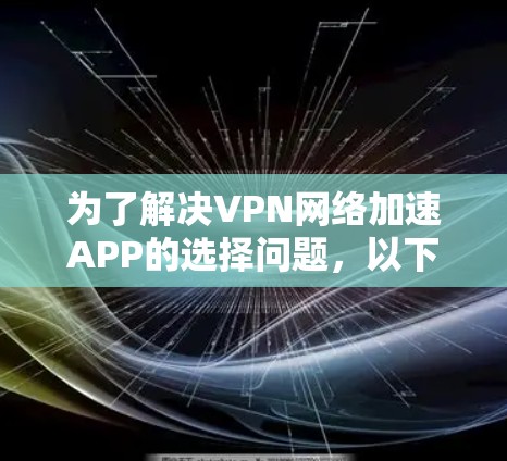 为了解决VPN网络加速APP的选择问题,以下是一个结构化和详细的选择指南 为了解决VPN网络加速APP的选择问题,以下是一个结构化和详细的选择指南