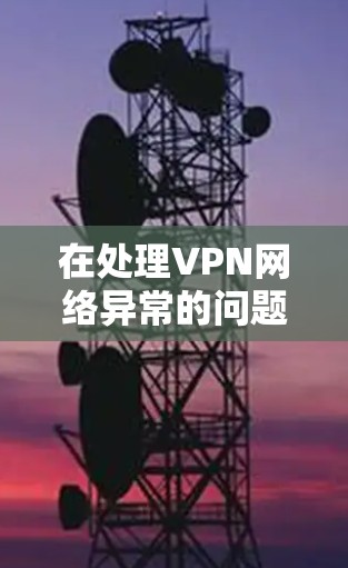 在处理VPN网络异常的问题时，以下是一些详细的解决步骤和建议