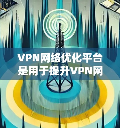 VPN网络优化平台是用于提升VPN网络性能和安全性的重要工具，通过多个方面优化网络环境，确保安全和高效。以下是该技术的详细解释