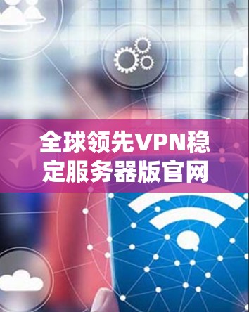 全球领先VPN稳定服务器版官网 全球领先VPN稳定服务器版官网